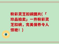 粉彩灵芝扣碗图片(「珍品拍卖」一件粉彩灵芝扣碗，完美保养令人惊艳！)