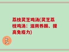 荔枝灵芝鸡汤(灵芝荔枝鸡汤：滋阴养颜、提高免疫力)