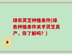 绿农灵芝种植条件(绿色种植条件关乎灵芝高产，你了解吗？)