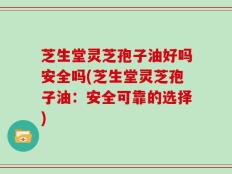 芝生堂灵芝孢子油好吗安全吗(芝生堂灵芝孢子油：安全可靠的选择)