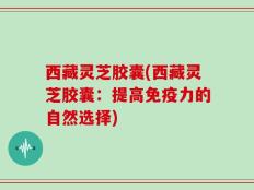 西藏灵芝胶囊(西藏灵芝胶囊：提高免疫力的自然选择)