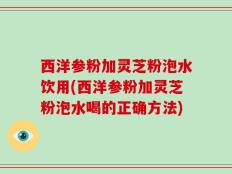 西洋参粉加灵芝粉泡水饮用(西洋参粉加灵芝粉泡水喝的正确方法)