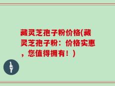 藏灵芝孢子粉价格(藏灵芝孢子粉：价格实惠，您值得拥有！)