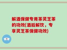 解酒保健专用茶灵芝茶的功效(酒后解饮，专享灵芝茶保健功效)