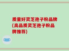 质量好灵芝孢子粉品牌(高品质灵芝孢子粉品牌推荐)