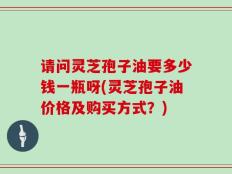 请问灵芝孢子油要多少钱一瓶呀(灵芝孢子油价格及购买方式？)