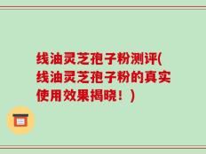 线油灵芝孢子粉测评(线油灵芝孢子粉的真实使用效果揭晓！)