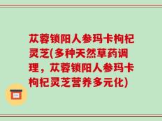苁蓉锁阳人参玛卡枸杞灵芝(多种天然草药调理，苁蓉锁阳人参玛卡枸杞灵芝营养多元化)