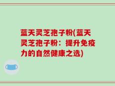 蓝天灵芝孢子粉(蓝天灵芝孢子粉：提升免疫力的自然健康之选)