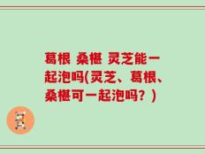 葛根 桑椹 灵芝能一起泡吗(灵芝、葛根、桑椹可一起泡吗？)