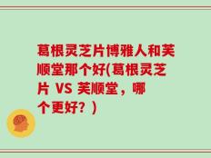 葛根灵芝片博雅人和芙顺堂那个好(葛根灵芝片 VS 芙顺堂，哪个更好？)