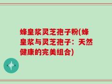 蜂皇浆灵芝孢子粉(蜂皇浆与灵芝孢子：天然健康的完美组合)