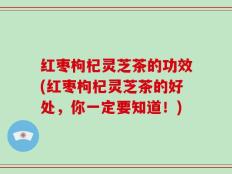 红枣枸杞灵芝茶的功效(红枣枸杞灵芝茶的好处，你一定要知道！)
