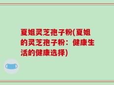 夏姐灵芝孢子粉(夏姐的灵芝孢子粉：健康生活的健康选择)