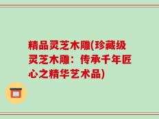 精品灵芝木雕(珍藏级灵芝木雕：传承千年匠心之精华艺术品)