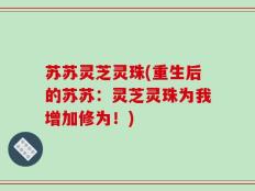 苏苏灵芝灵珠(重生后的苏苏：灵芝灵珠为我增加修为！)