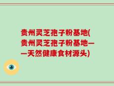 贵州灵芝孢子粉基地(贵州灵芝孢子粉基地——天然健康食材源头)