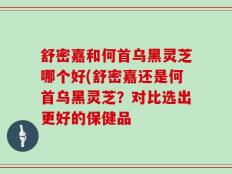 舒密嘉和何首乌黑灵芝哪个好(舒密嘉还是何首乌黑灵芝？对比选出更好的保健品