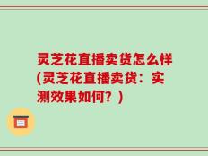 灵芝花直播卖货怎么样(灵芝花直播卖货：实测效果如何？)
