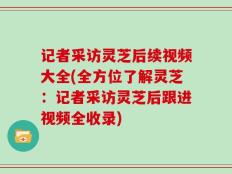 记者采访灵芝后续视频大全(全方位了解灵芝：记者采访灵芝后跟进视频全收录)