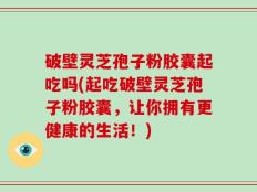 破壁灵芝孢子粉胶囊起吃吗(起吃破壁灵芝孢子粉胶囊，让你拥有更健康的生活！)