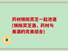 药材锁阳灵芝一起泡酒(锁阳灵芝酒，药材与美酒的完美结合)