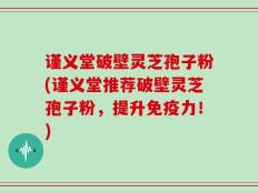 谨义堂破壁灵芝孢子粉(谨义堂推荐破壁灵芝孢子粉，提升免疫力！)
