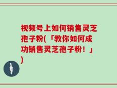 视频号上如何销售灵芝孢子粉(「教你如何成功销售灵芝孢子粉！」)