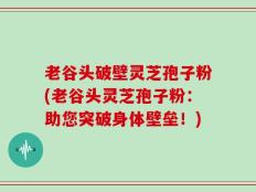 老谷头破壁灵芝孢子粉(老谷头灵芝孢子粉：助您突破身体壁垒！)