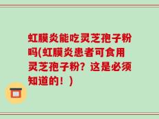 虹膜炎能吃灵芝孢子粉吗(虹膜炎患者可食用灵芝孢子粉？这是必须知道的！)