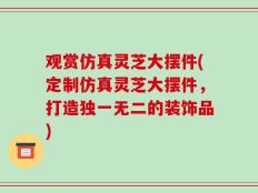 观赏仿真灵芝大摆件(定制仿真灵芝大摆件，打造独一无二的装饰品)