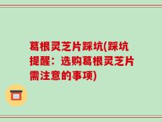 葛根灵芝片踩坑(踩坑提醒：选购葛根灵芝片需注意的事项)