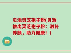 贝池灵芝孢子粉(贝池推出灵芝孢子粉：滋补养颜，助力健康！)