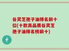 谷灵芝孢子油排名前十位(十款高品质谷灵芝孢子油排名榜前十)