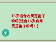 16岁适合吃灵芝孢子粉吗(适合16岁食用灵芝孢子粉吗？)