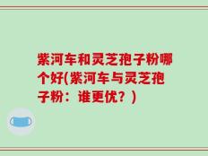 紫河车和灵芝孢子粉哪个好(紫河车与灵芝孢子粉：谁更优？)