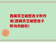 西藏灵芝破壁孢子粉作用(西藏灵芝破壁孢子粉功效解析)
