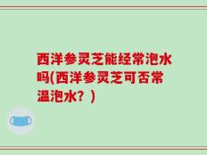 西洋参灵芝能经常泡水吗(西洋参灵芝可否常温泡水？)