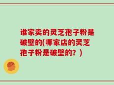 谁家卖的灵芝孢子粉是破壁的(哪家店的灵芝孢子粉是破壁的？)