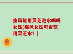 痛风能用灵芝泡水喝吗女性(痛风女性可否饮用灵芝水？)