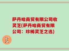 萨丹哈商贸有限公司收灵芝(萨丹哈商贸有限公司：珍稀灵芝之选)