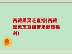 西藏黑灵芝直播(西藏黑灵芝直播带来健康福利)