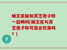 蜂王浆能和灵芝孢子粉一起喝吗(蜂王浆与灵芝孢子粉可混合饮用吗？)