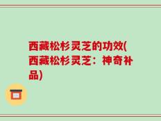 西藏松杉灵芝的功效(西藏松杉灵芝：神奇补品)