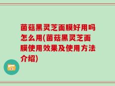 菌菇黑灵芝面膜好用吗怎么用(菌菇黑灵芝面膜使用效果及使用方法介绍)