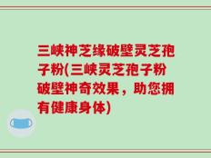 三峡神芝缘破壁灵芝孢子粉(三峡灵芝孢子粉破壁神奇效果，助您拥有健康身体)