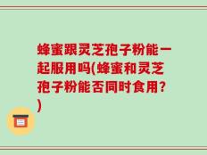 蜂蜜跟灵芝孢子粉能一起服用吗(蜂蜜和灵芝孢子粉能否同时食用？)