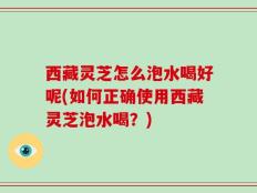 西藏灵芝怎么泡水喝好呢(如何正确使用西藏灵芝泡水喝？)