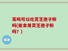 耳呜可以吃灵芝孢子粉吗(能食用灵芝孢子粉吗？)