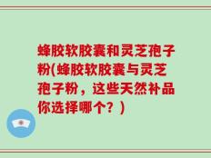 蜂胶软胶囊和灵芝孢子粉(蜂胶软胶囊与灵芝孢子粉，这些天然补品你选择哪个？)